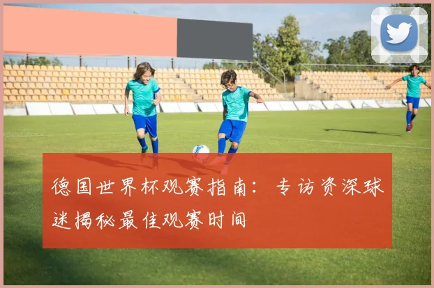 德国世界杯观赛指南：专访资深球迷揭秘最佳观赛时间