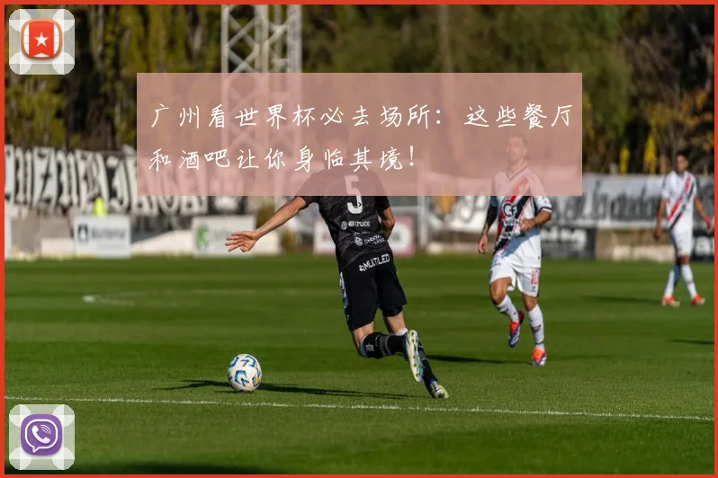 广州看世界杯必去场所：这些餐厅和酒吧让你身临其境！