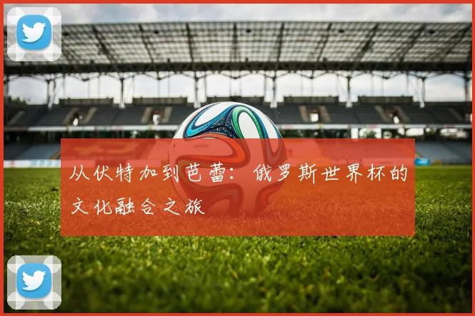 从伏特加到芭蕾：俄罗斯世界杯的文化融合之旅