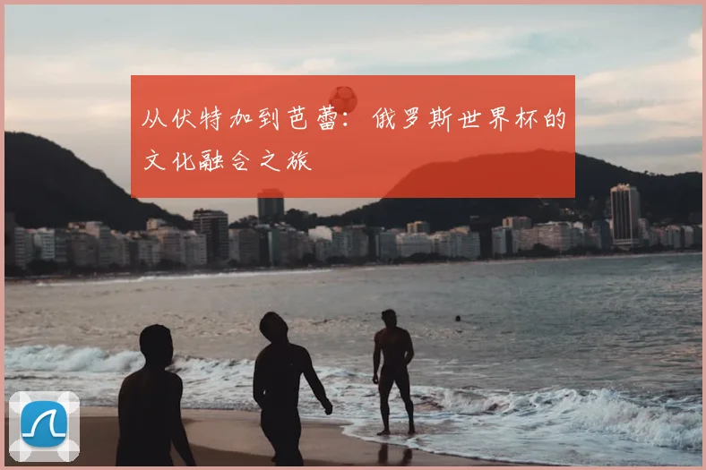 从伏特加到芭蕾：俄罗斯世界杯的文化融合之旅