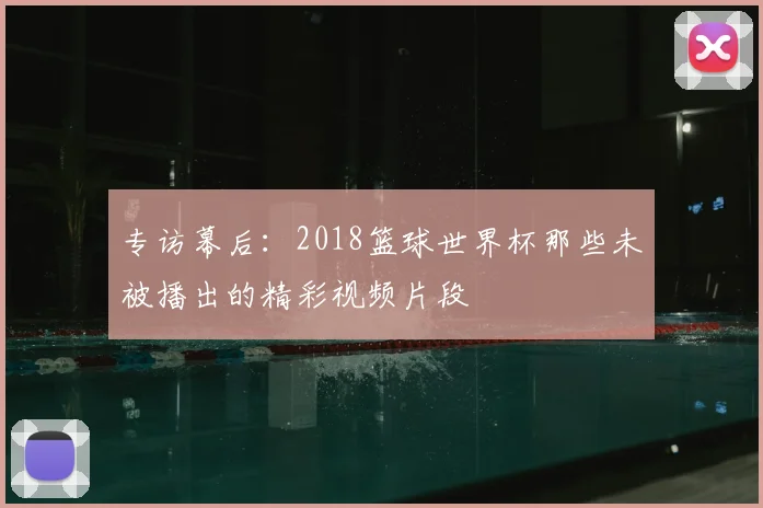 专访幕后:2018篮球世界杯那些未被播出的精彩视频片段