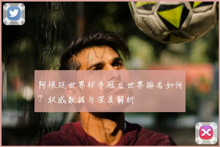 阿根廷世界杯夺冠后世界排名如何？权威数据与深度解析