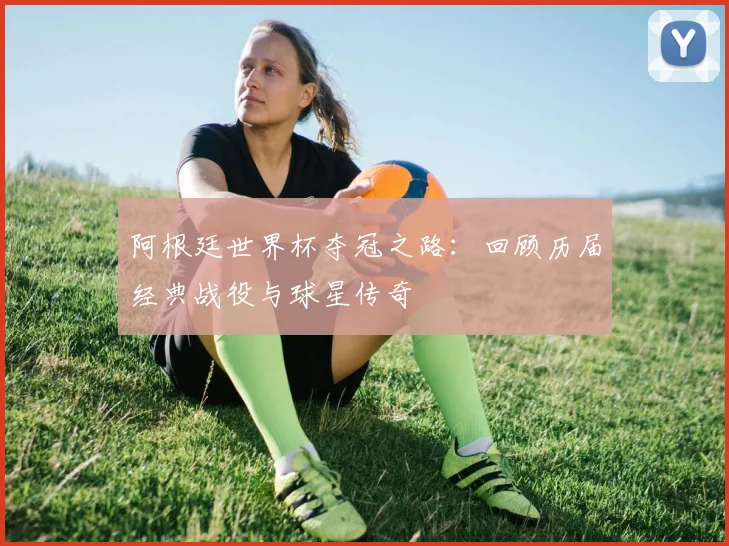阿根廷世界杯夺冠之路：回顾历届经典战役与球星传奇