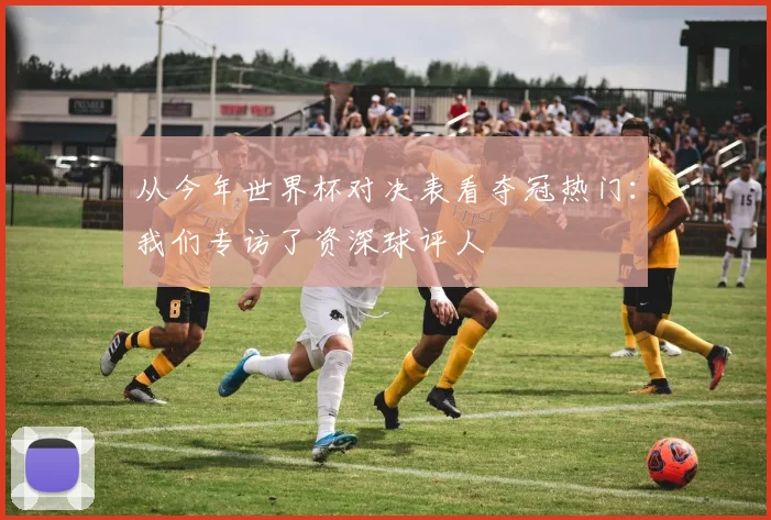 从今年世界杯对决表看夺冠热门：我们专访了资深球评人