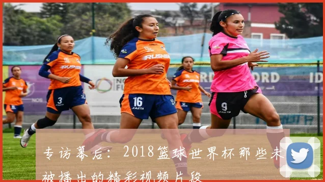 专访幕后:2018篮球世界杯那些未被播出的精彩视频片段