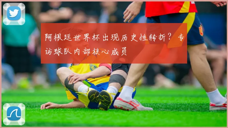阿根廷世界杯出现历史性转折？专访球队内部核心成员
