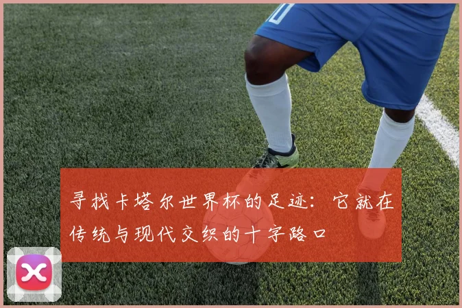寻找卡塔尔世界杯的足迹：它就在传统与现代交织的十字路口