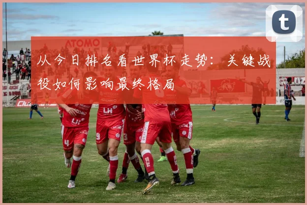 从今日排名看世界杯走势：关键战役如何影响最终格局