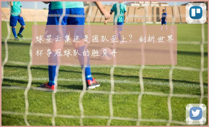 球星云集还是团队至上?剖析世界杯争冠球队的胜负手
