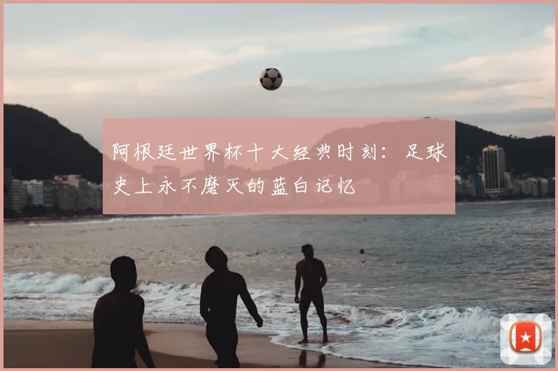 阿根廷世界杯十大经典时刻：足球史上永不磨灭的蓝白记忆