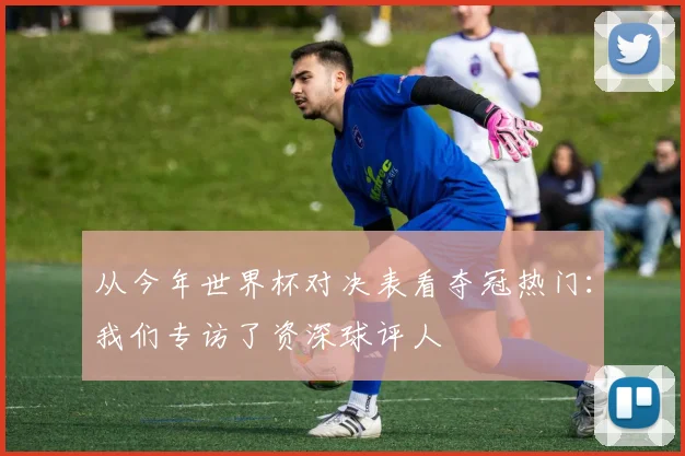 从今年世界杯对决表看夺冠热门：我们专访了资深球评人
