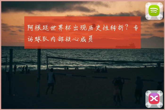 阿根廷世界杯出现历史性转折？专访球队内部核心成员