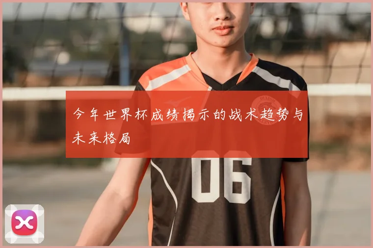 今年世界杯成绩揭示的战术趋势与未来格局