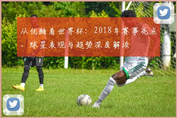 从优酷看世界杯：2018年赛事亮点、球星表现与趋势深度解读