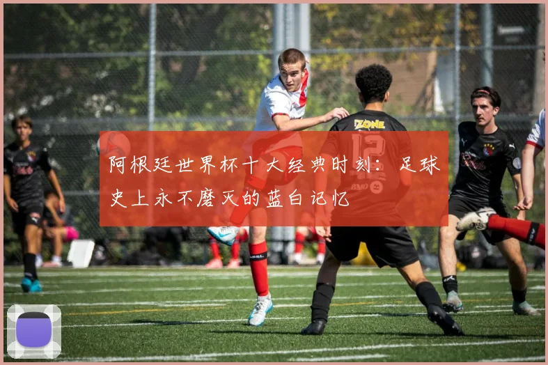 阿根廷世界杯十大经典时刻：足球史上永不磨灭的蓝白记忆