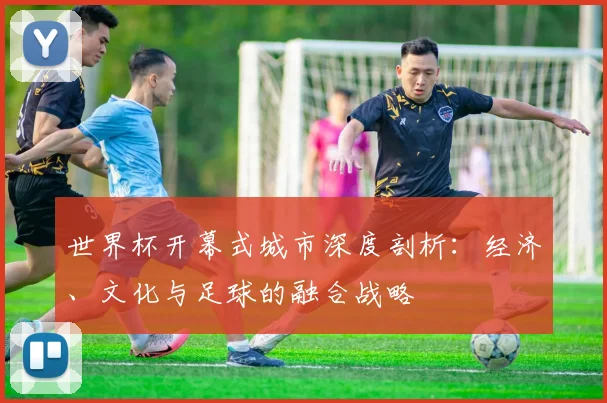 世界杯开幕式城市深度剖析:经济、文化与足球的融合战略
