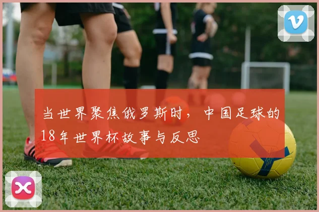 当世界聚焦俄罗斯时,中国足球的18年世界杯故事与反思