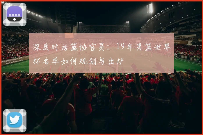 深度对话篮协官员：19年男篮世界杯名单如何规划与出炉