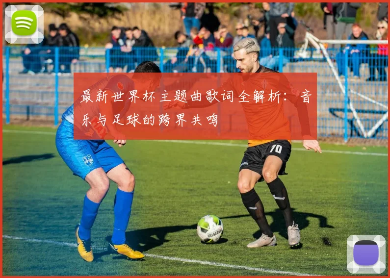 最新世界杯主题曲歌词全解析:音乐与足球的跨界共鸣