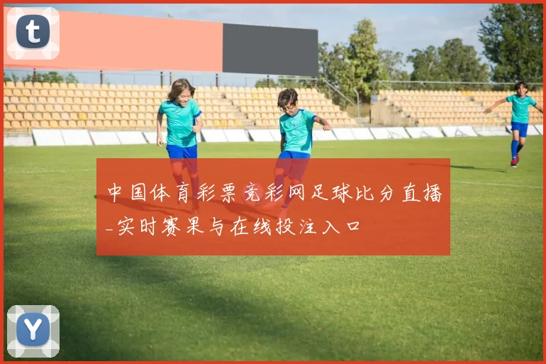 中国体育彩票竞彩网足球比分直播_实时赛果与在线投注入口