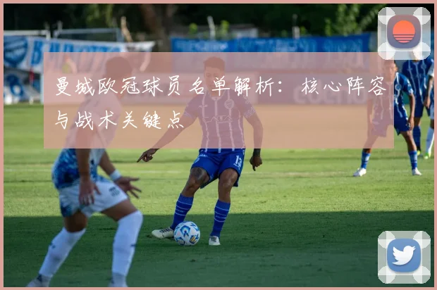 曼城欧冠球员名单解析：核心阵容与战术关键点