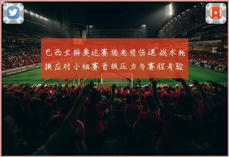 巴西女排奥运赛场老将伤退 战术轮换应对小组赛晋级压力与赛程考验