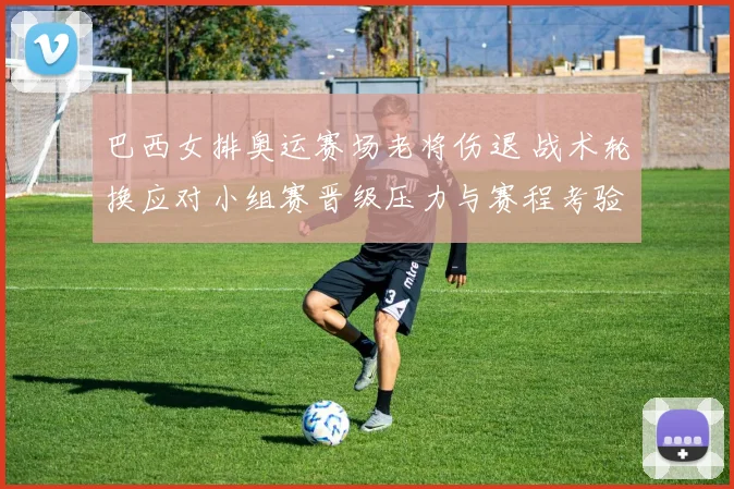 巴西女排奥运赛场老将伤退 战术轮换应对小组赛晋级压力与赛程考验