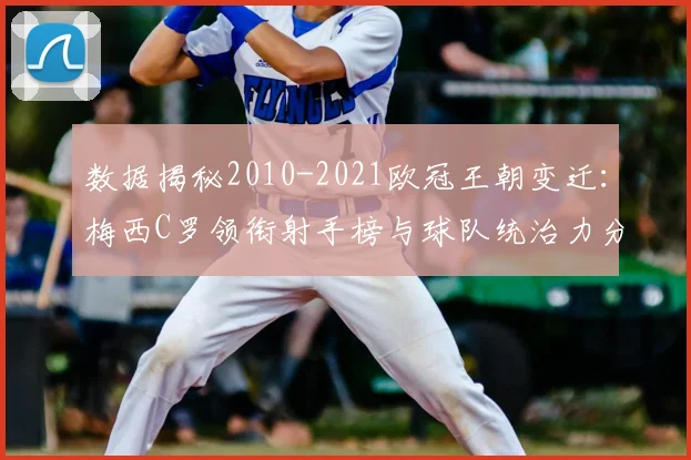 数据揭秘2010-2021欧冠王朝变迁：梅西C罗领衔射手榜与球队统治力分析