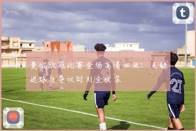 曼城欧冠比赛全场高清回放：关键进球与争议时刻全收录