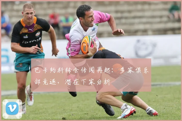 巴卡约科转会传闻再起：多家俱乐部竞逐，潜在下家分析