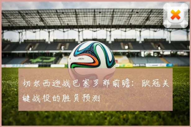 切尔西迎战巴塞罗那前瞻：欧冠关键战役的胜负预测