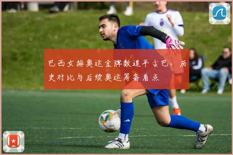 巴西女排奥运金牌数追平古巴，历史对比与后续奥运筹备看点