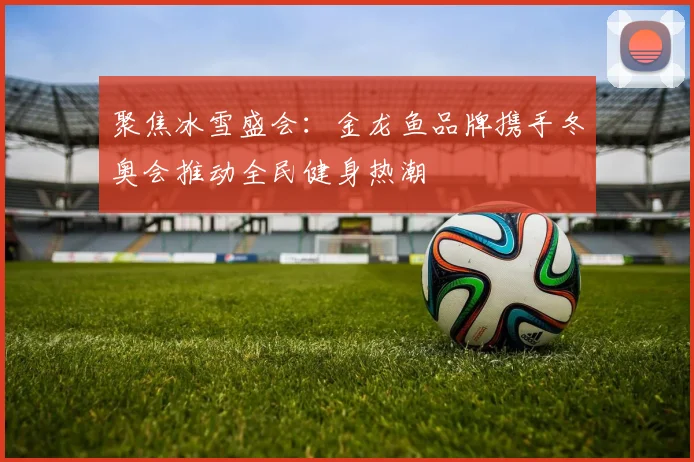 聚焦冰雪盛会：金龙鱼品牌携手冬奥会推动全民健身热潮