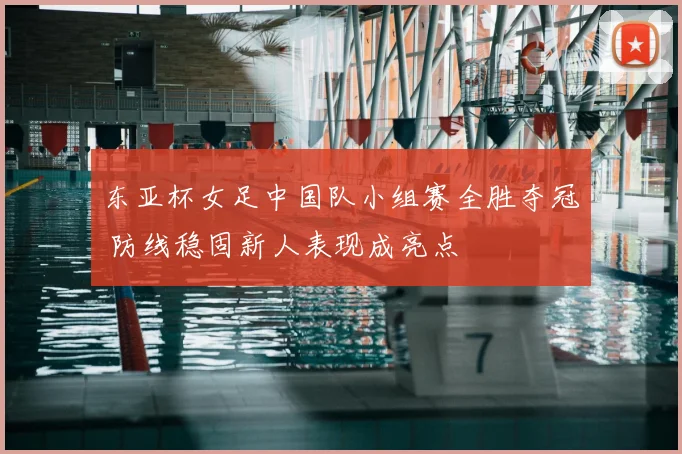 东亚杯女足中国队小组赛全胜夺冠 防线稳固新人表现成亮点