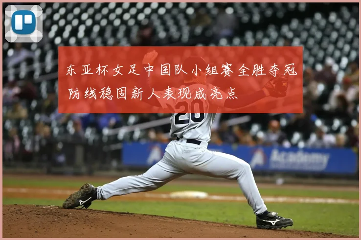 东亚杯女足中国队小组赛全胜夺冠 防线稳固新人表现成亮点