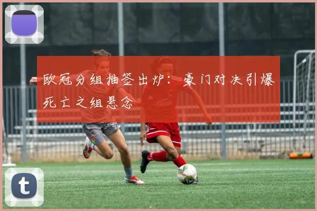 欧冠分组抽签出炉：豪门对决引爆死亡之组悬念