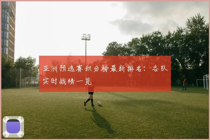 亚洲预选赛积分榜最新排名:各队实时战绩一览