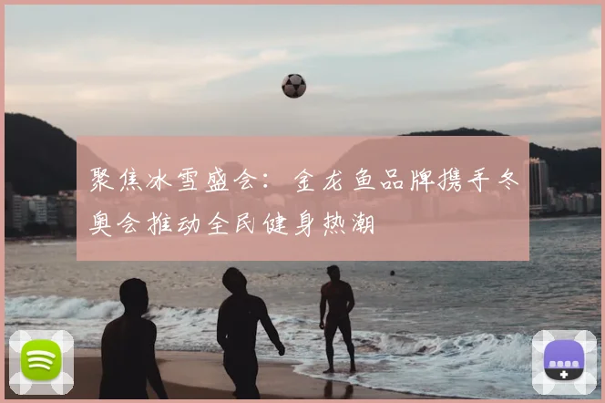 聚焦冰雪盛会：金龙鱼品牌携手冬奥会推动全民健身热潮